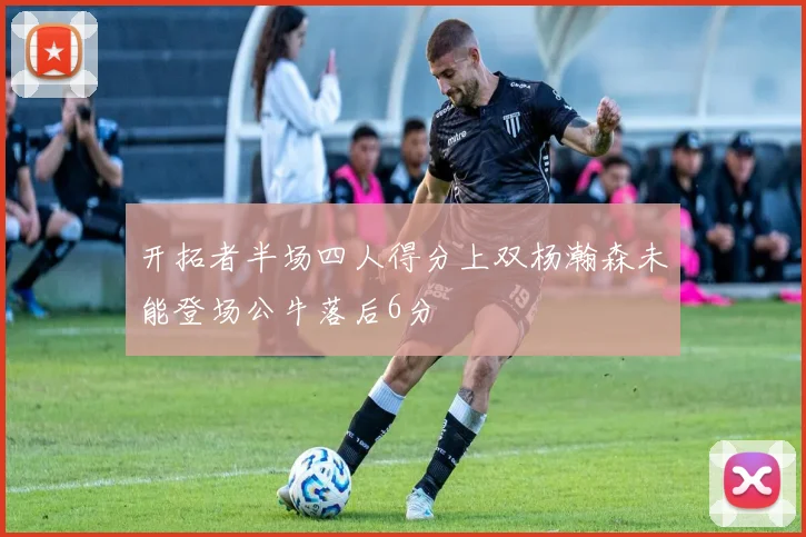 开拓者半场四人得分上双杨瀚森未能登场公牛落后6分