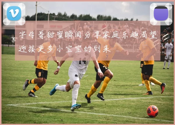 字母哥甜蜜瞬间分享家庭乐趣渴望迎接更多小宝宝的到来