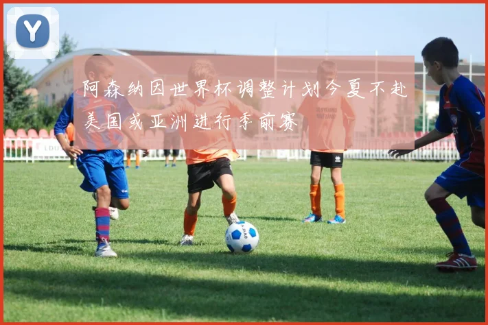 阿森纳因世界杯调整计划今夏不赴美国或亚洲进行季前赛
