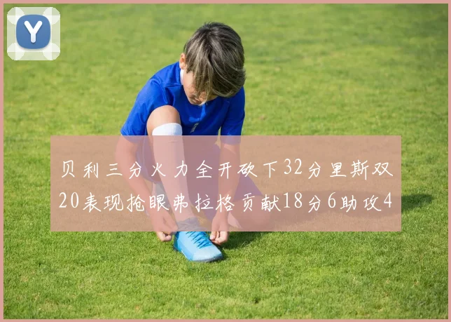 贝利三分火力全开砍下32分里斯双20表现抢眼弗拉格贡献18分6助攻4盖帽