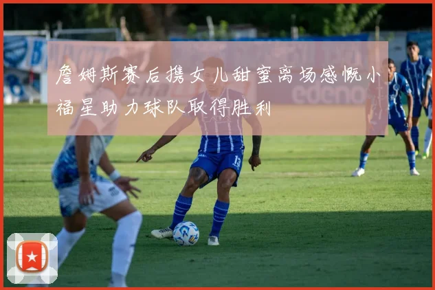 詹姆斯赛后携女儿甜蜜离场感慨小福星助力球队取得胜利