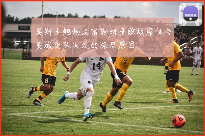 奥斯卡鲍勃谈富勒姆争欧战席位与曼城离队决定的深层原因