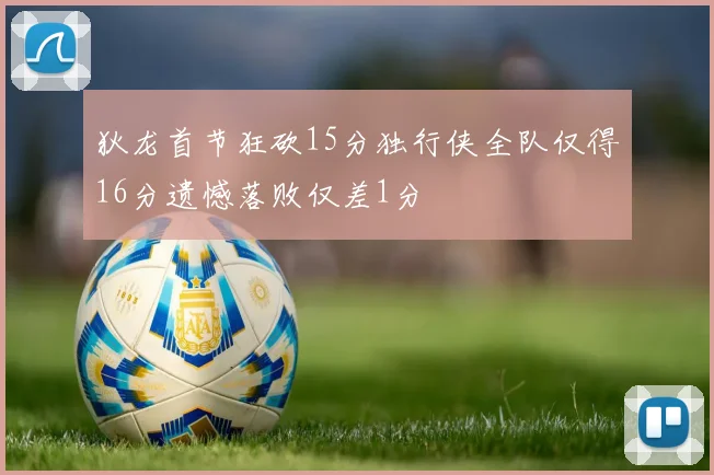 狄龙首节狂砍15分独行侠全队仅得16分遗憾落败仅差1分