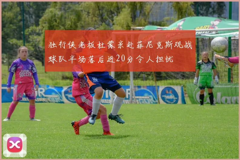 独行侠老板杜蒙亲赴菲尼克斯观战球队半场落后近20分令人担忧