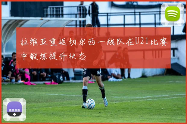 拉维亚重返切尔西一线队在U21比赛中锻炼提升状态