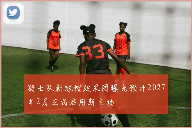 骑士队新球馆效果图曝光预计2027年2月正式启用新主场