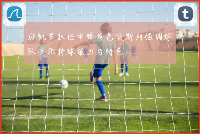 班凯罗担任中锋角色莫斯利强调球队多元持球能力与特色