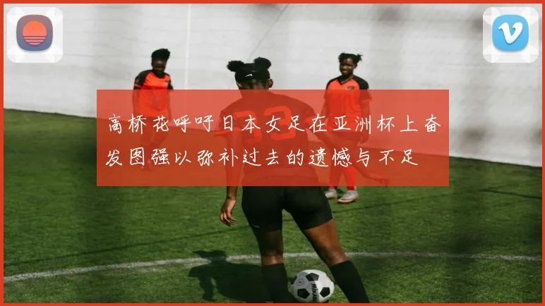 高桥花呼吁日本女足在亚洲杯上奋发图强以弥补过去的遗憾与不足