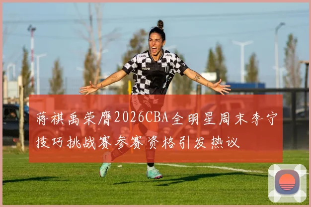 蒋祺禹荣膺2026CBA全明星周末李宁技巧挑战赛参赛资格引发热议